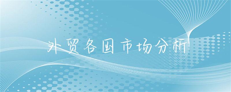 全球化下我国企业拓展国际业务，国外外贸市场分析很关键