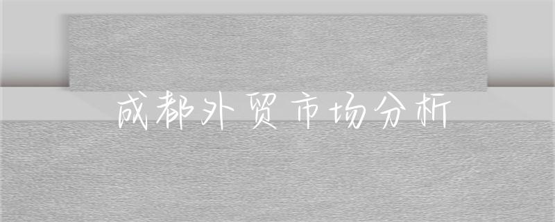 解锁成都外贸市场增长密码！潜力大、产业强且政策优